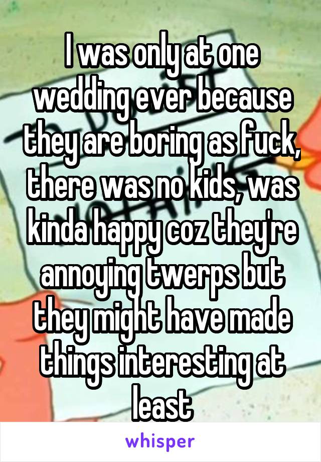 I was only at one wedding ever because they are boring as fuck, there was no kids, was kinda happy coz they're annoying twerps but they might have made things interesting at least