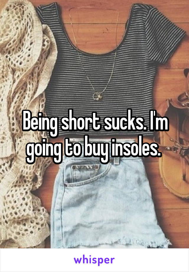 Being short sucks. I'm going to buy insoles. 