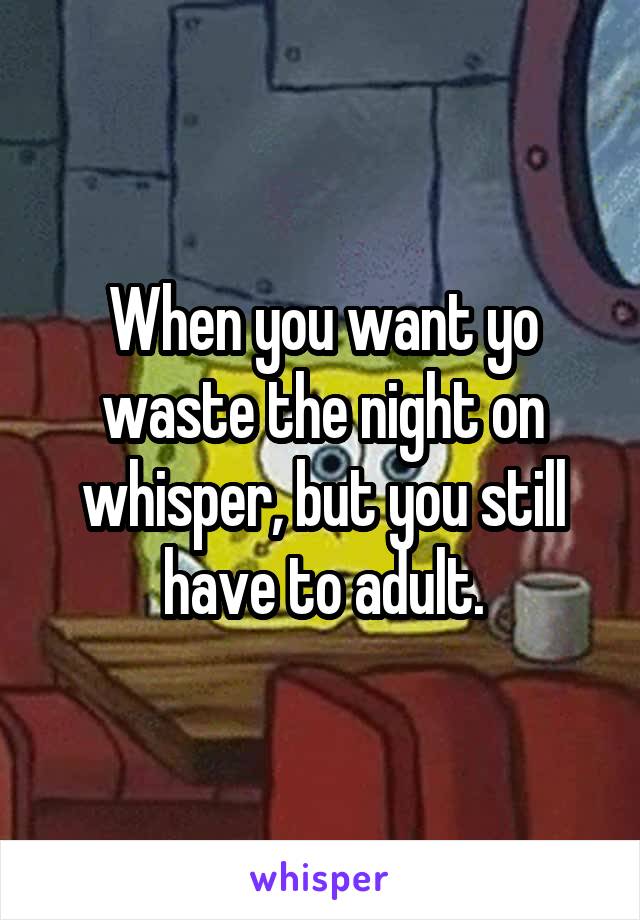 When you want yo waste the night on whisper, but you still have to adult.