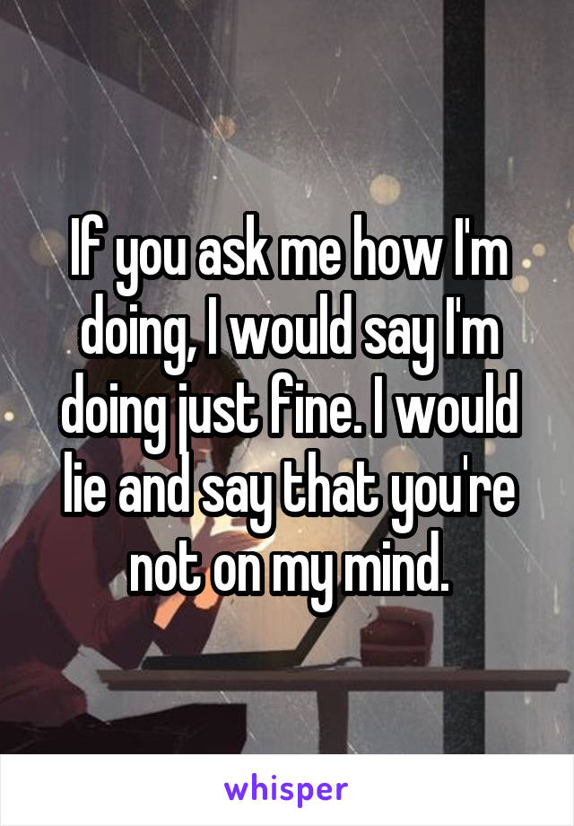 If you ask me how I'm doing, I would say I'm doing just fine. I would lie and say that you're not on my mind.