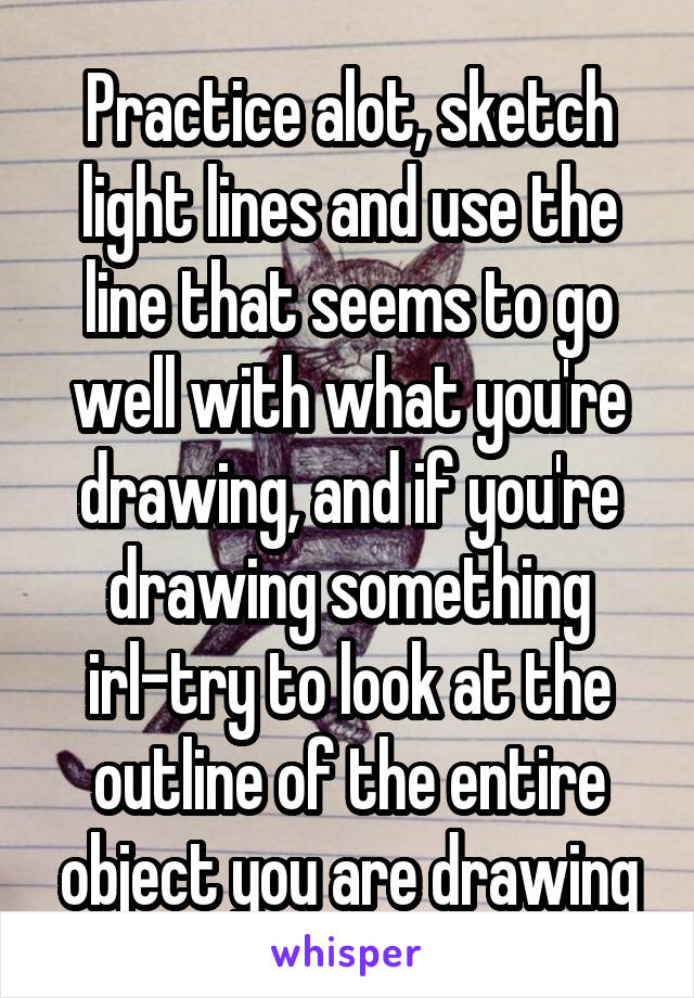 Practice alot, sketch light lines and use the line that seems to go well with what you're drawing, and if you're drawing something irl-try to look at the outline of the entire object you are drawing