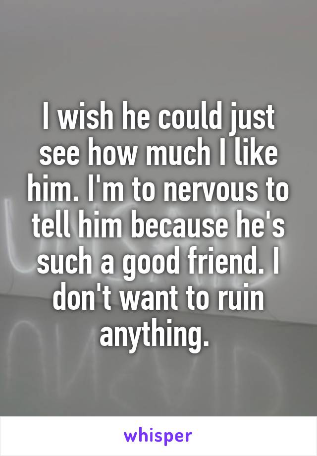 I wish he could just see how much I like him. I'm to nervous to tell him because he's such a good friend. I don't want to ruin anything. 