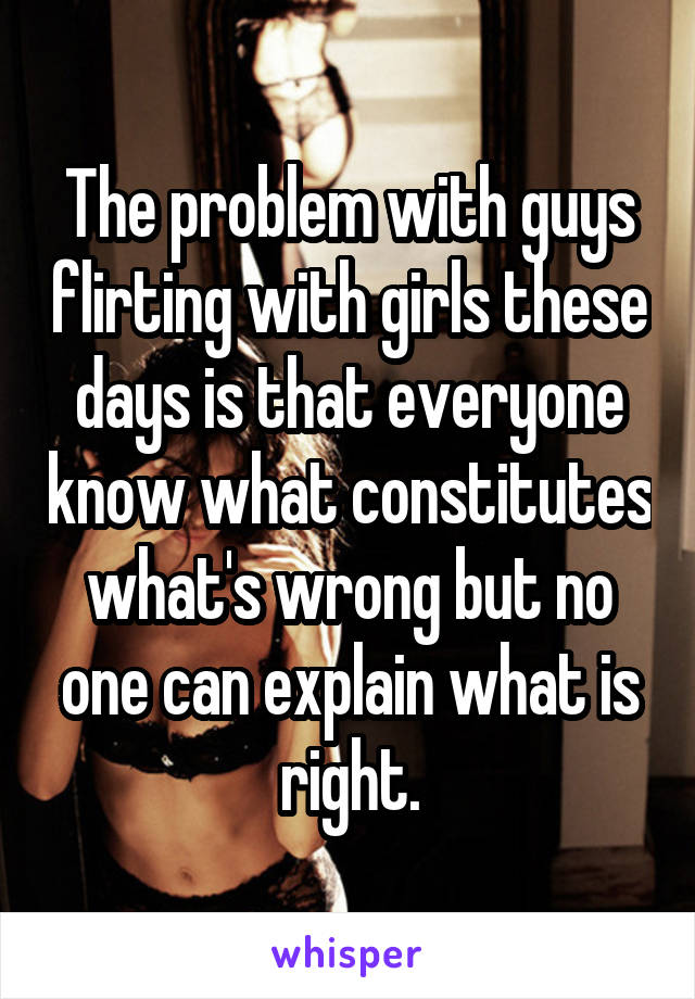 The problem with guys flirting with girls these days is that everyone know what constitutes what's wrong but no one can explain what is right.