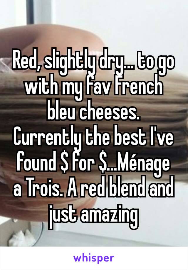 Red, slightly dry... to go with my fav French bleu cheeses. Currently the best I've found $ for $...Ménage a Trois. A red blend and just amazing