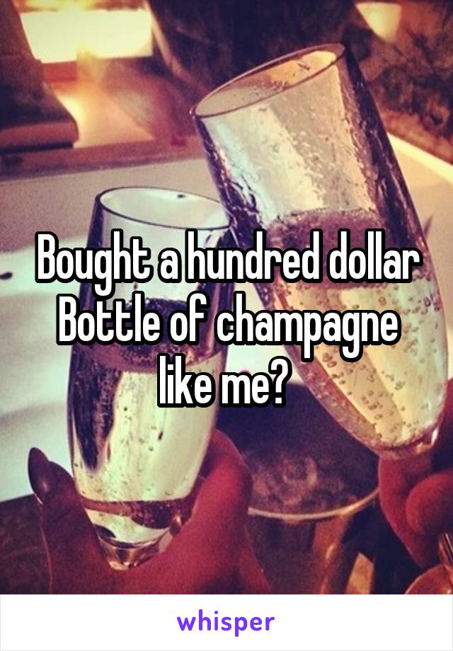 Bought a hundred dollar Bottle of champagne like me? 