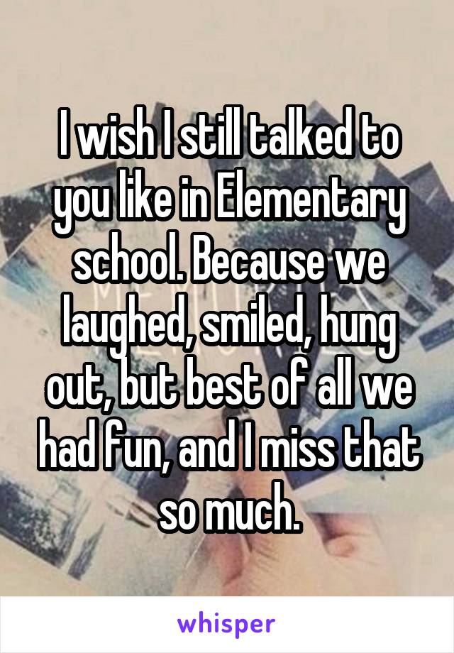 I wish I still talked to you like in Elementary school. Because we laughed, smiled, hung out, but best of all we had fun, and I miss that so much.