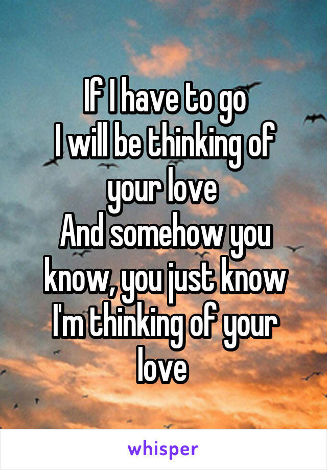 If I have to go
I will be thinking of your love 
And somehow you know, you just know
I'm thinking of your love 