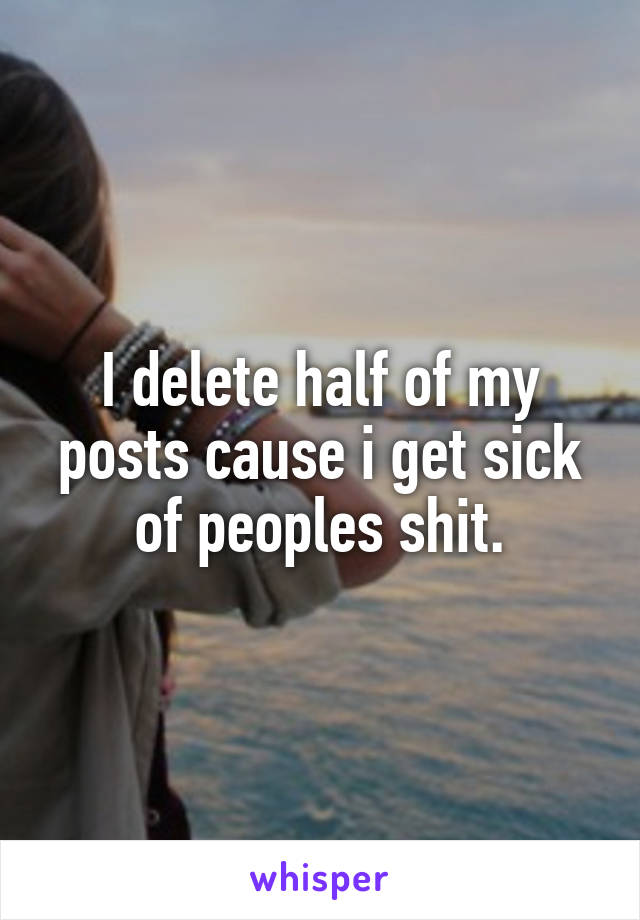 I delete half of my posts cause i get sick of peoples shit.