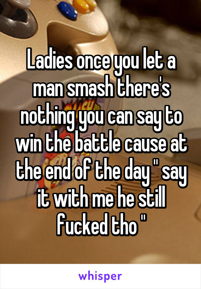 Ladies once you let a man smash there's nothing you can say to win the battle cause at the end of the day " say it with me he still fucked tho "