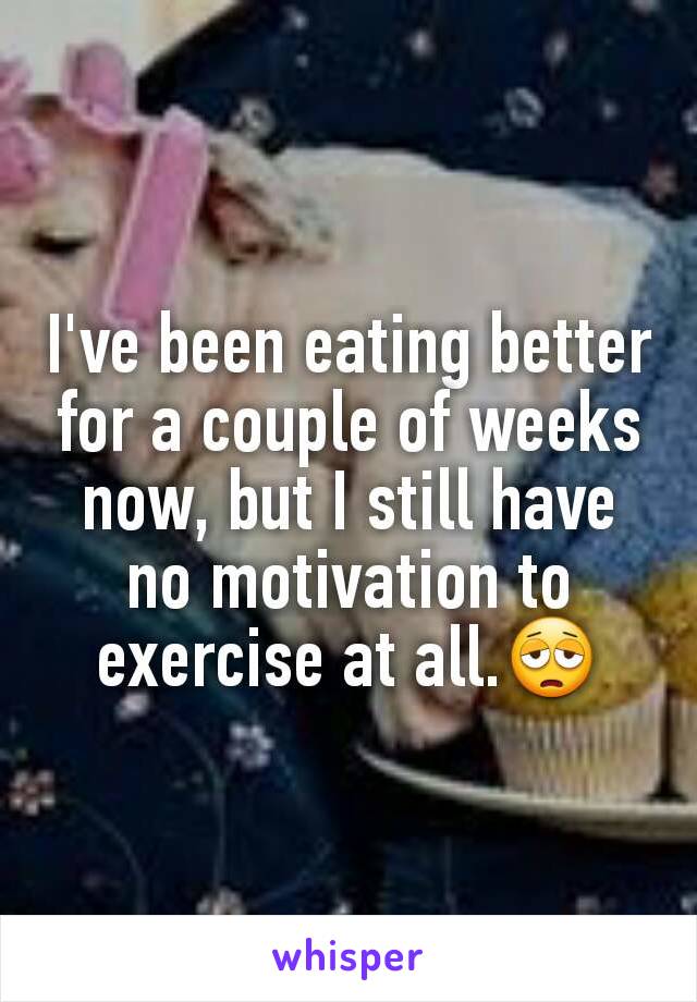 I've been eating better for a couple of weeks now, but I still have no motivation to exercise at all.😩