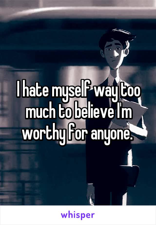 I hate myself way too much to believe I'm worthy for anyone. 