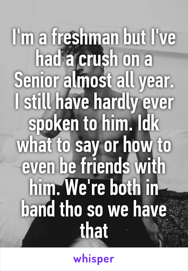 I'm a freshman but I've had a crush on a Senior almost all year. I still have hardly ever spoken to him. Idk what to say or how to even be friends with him. We're both in band tho so we have that