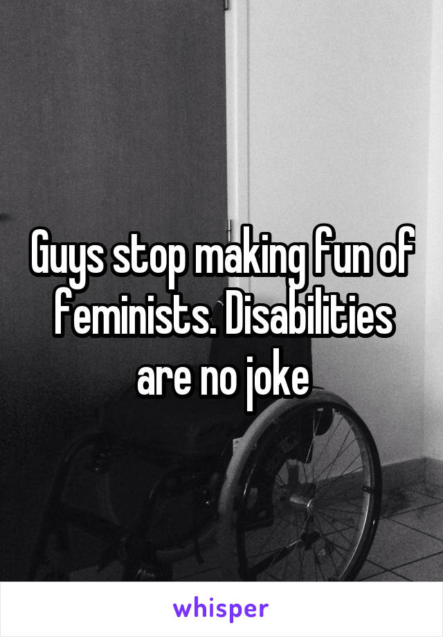 Guys stop making fun of feminists. Disabilities are no joke