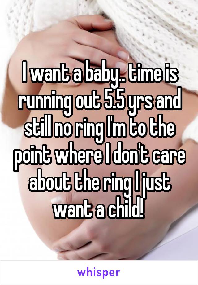 I want a baby.. time is running out 5.5 yrs and still no ring I'm to the point where I don't care about the ring I just want a child! 