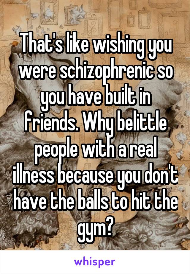 That's like wishing you were schizophrenic so you have built in friends. Why belittle people with a real illness because you don't have the balls to hit the gym?