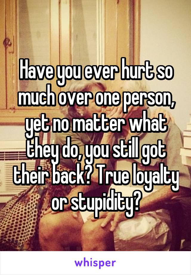 Have you ever hurt so much over one person, yet no matter what they do, you still got their back? True loyalty or stupidity?