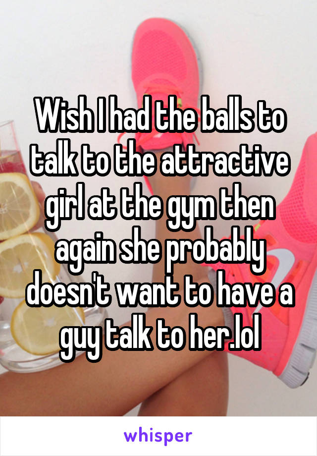 Wish I had the balls to talk to the attractive girl at the gym then again she probably doesn't want to have a guy talk to her.lol