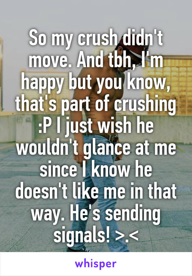 So my crush didn't move. And tbh, I'm happy but you know, that's part of crushing :P I just wish he wouldn't glance at me since I know he doesn't like me in that way. He's sending signals! >.<