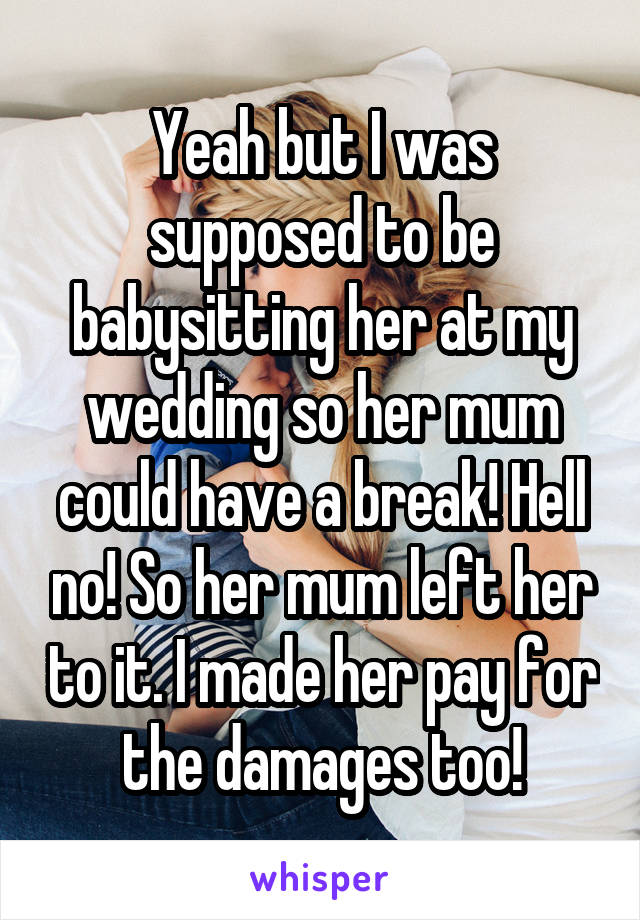 Yeah but I was supposed to be babysitting her at my wedding so her mum could have a break! Hell no! So her mum left her to it. I made her pay for the damages too!