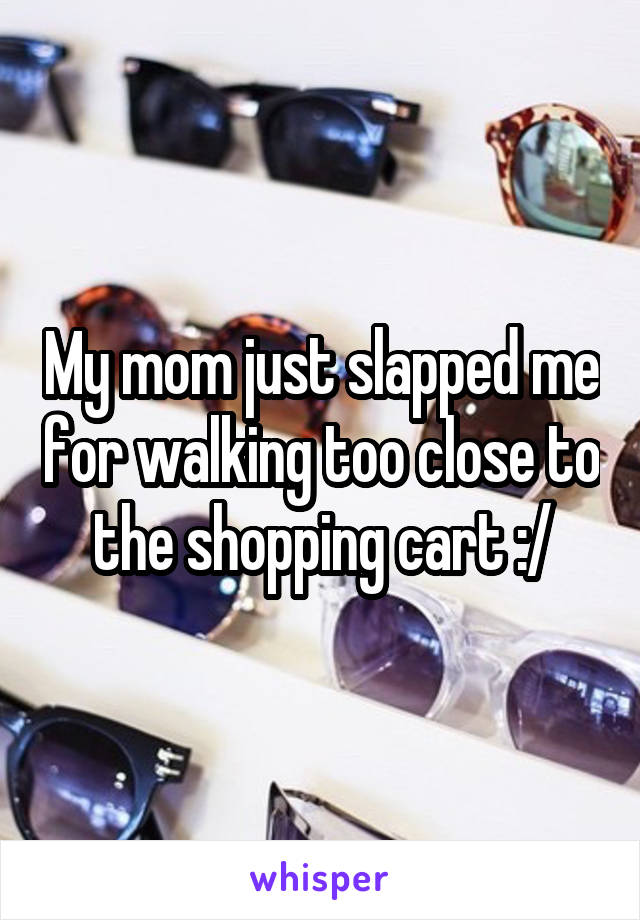 My mom just slapped me for walking too close to the shopping cart :/