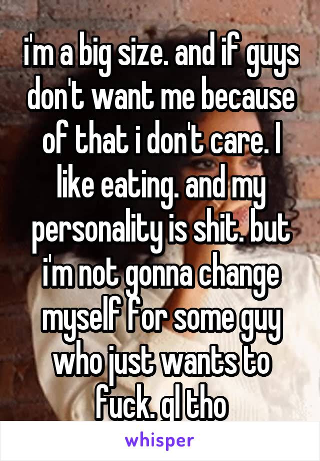 i'm a big size. and if guys don't want me because of that i don't care. I like eating. and my personality is shit. but i'm not gonna change myself for some guy who just wants to fuck. gl tho