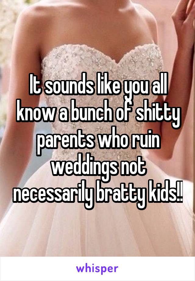 It sounds like you all know a bunch of shitty parents who ruin weddings not necessarily bratty kids!!