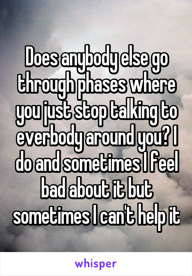 Does anybody else go through phases where you just stop talking to everbody around you? I do and sometimes I feel bad about it but sometimes I can't help it