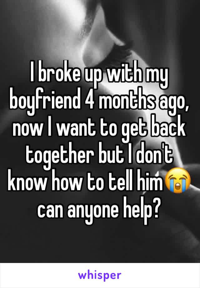 I broke up with my boyfriend 4 months ago, now I want to get back together but I don't know how to tell him😭 can anyone help?