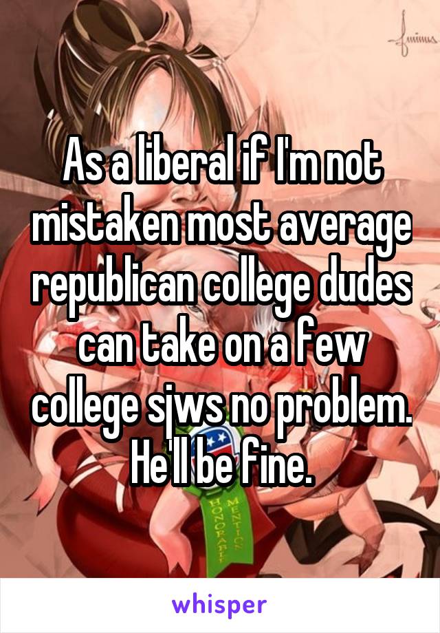 As a liberal if I'm not mistaken most average republican college dudes can take on a few college sjws no problem. He'll be fine.