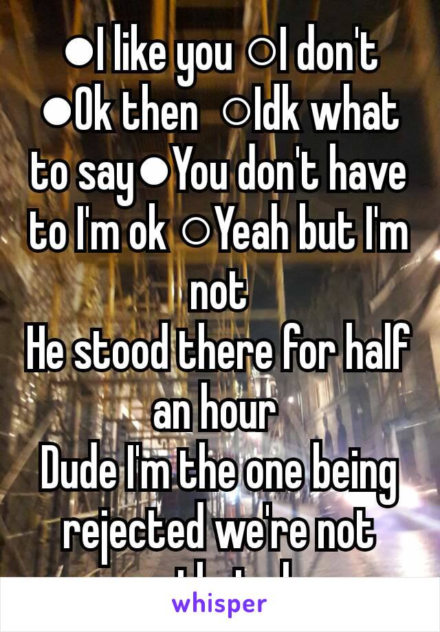 ●I like you ○I don't ●Ok then  ○Idk what to say●You don't have to I'm ok ○Yeah but I'm not
He stood there for half an hour 
Dude I'm the one being rejected we're not even that close