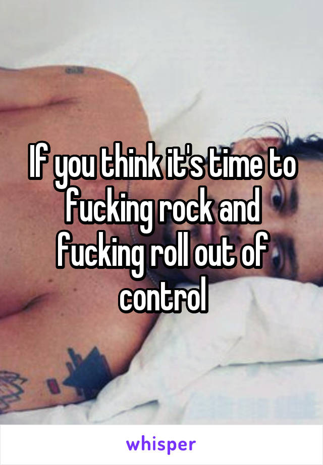 If you think it's time to fucking rock and fucking roll out of control