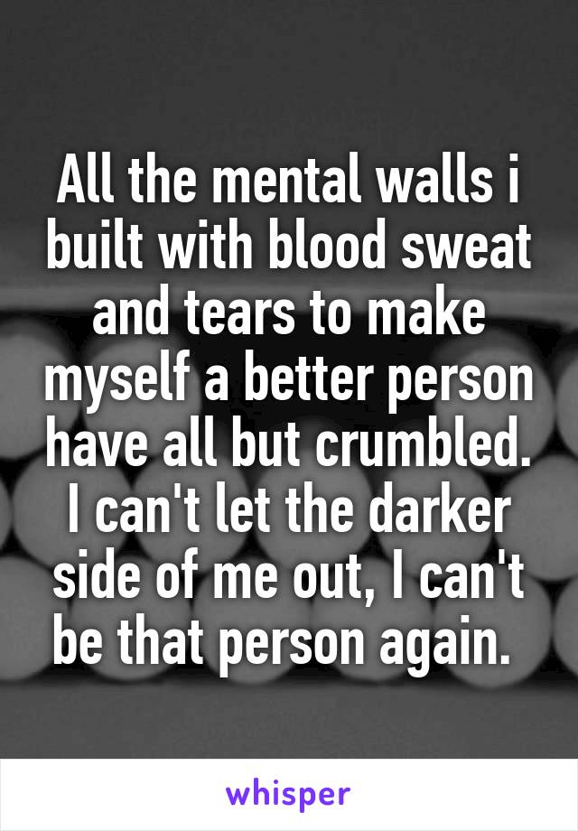 All the mental walls i built with blood sweat and tears to make myself a better person have all but crumbled. I can't let the darker side of me out, I can't be that person again. 