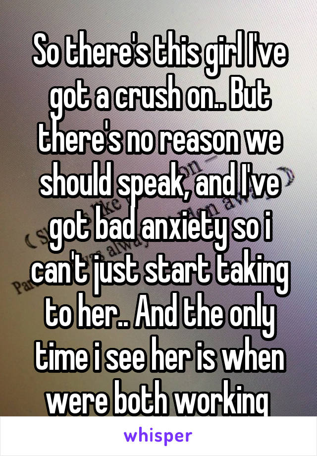 So there's this girl I've got a crush on.. But there's no reason we should speak, and I've got bad anxiety so i can't just start taking to her.. And the only time i see her is when were both working 