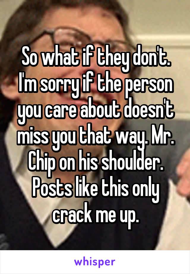 So what if they don't. I'm sorry if the person you care about doesn't miss you that way. Mr. Chip on his shoulder. Posts like this only crack me up.