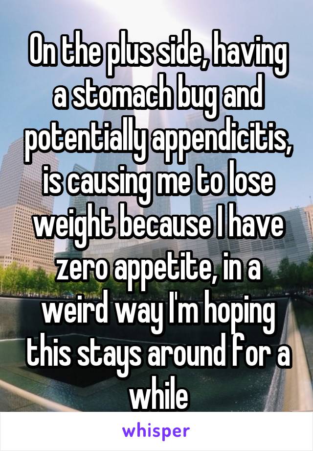 On the plus side, having a stomach bug and potentially appendicitis, is causing me to lose weight because I have zero appetite, in a weird way I'm hoping this stays around for a while