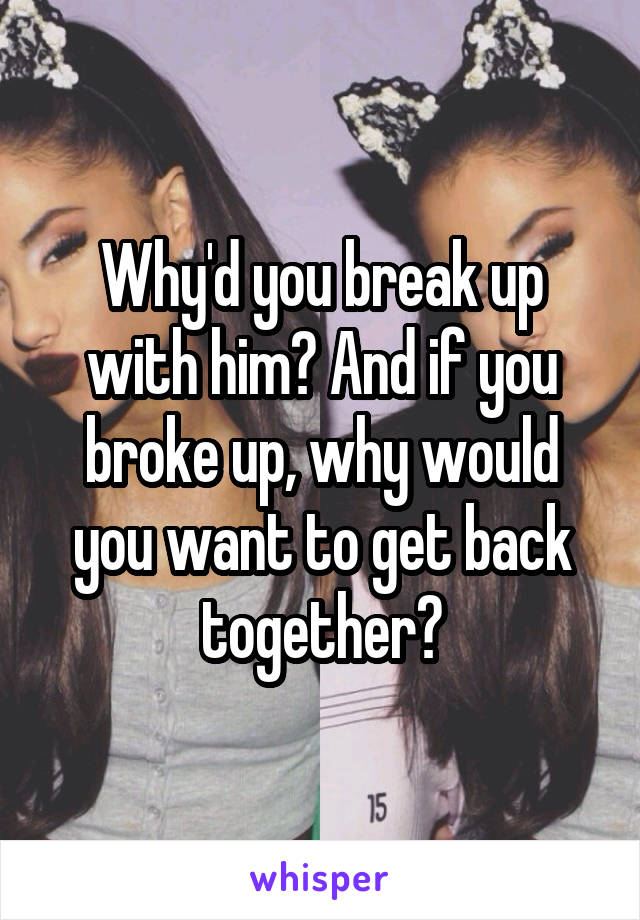 Why'd you break up with him? And if you broke up, why would you want to get back together?