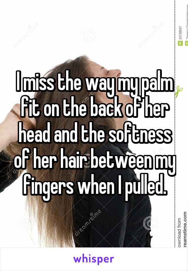 I miss the way my palm fit on the back of her head and the softness of her hair between my fingers when I pulled.