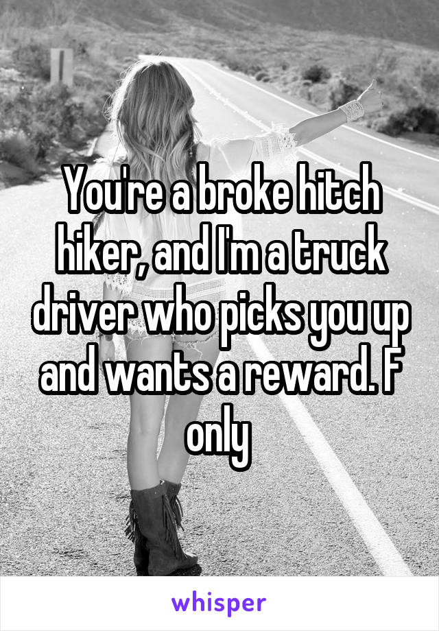 You're a broke hitch hiker, and I'm a truck driver who picks you up and wants a reward. F only 