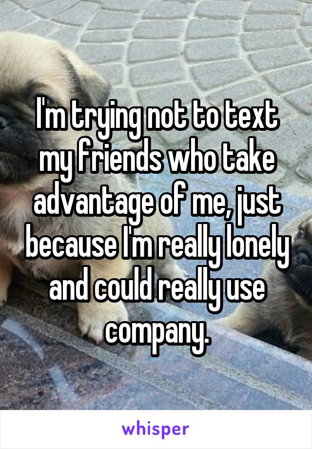 I'm trying not to text my friends who take advantage of me, just because I'm really lonely and could really use company.