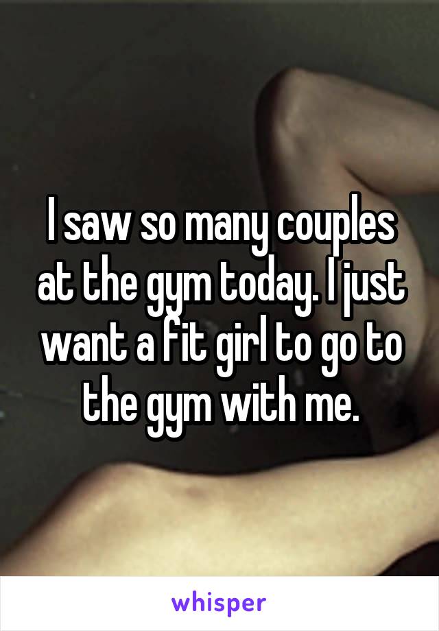 I saw so many couples at the gym today. I just want a fit girl to go to the gym with me.