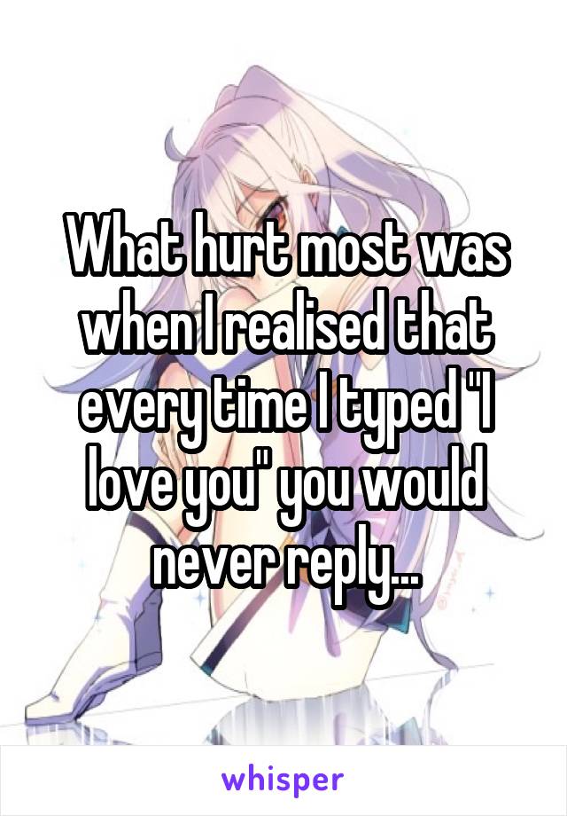 What hurt most was when I realised that every time I typed "I love you" you would never reply...