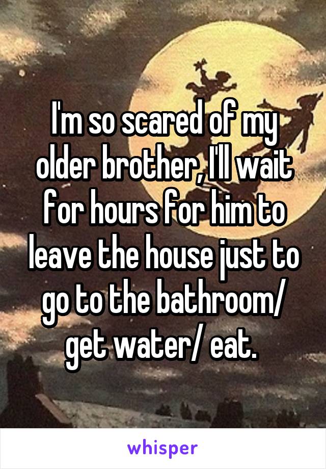 I'm so scared of my older brother, I'll wait for hours for him to leave the house just to go to the bathroom/ get water/ eat. 