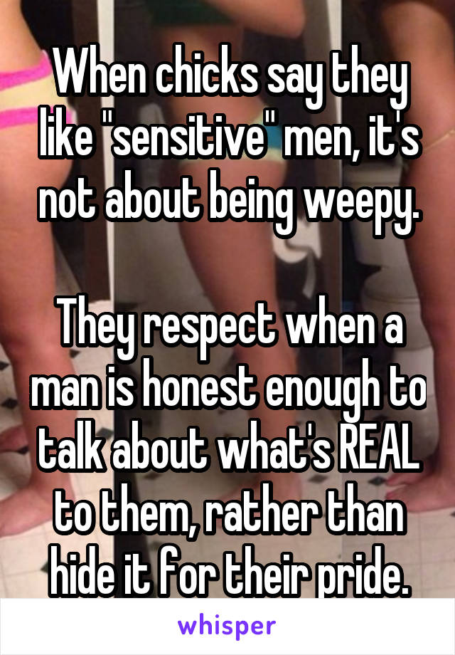 When chicks say they like "sensitive" men, it's not about being weepy.

They respect when a man is honest enough to talk about what's REAL to them, rather than hide it for their pride.