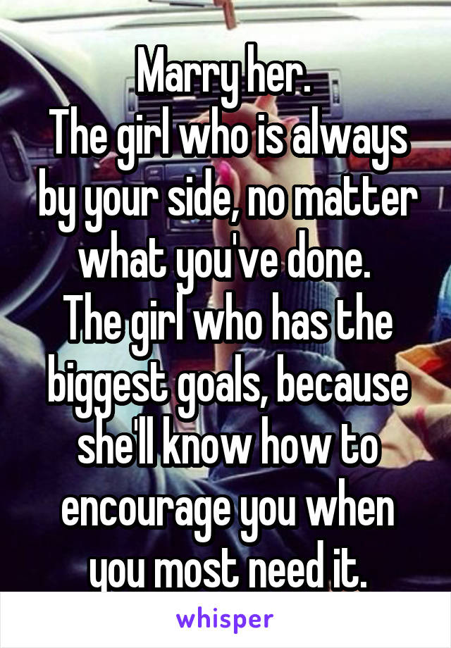 Marry her. 
The girl who is always by your side, no matter what you've done. 
The girl who has the biggest goals, because she'll know how to encourage you when you most need it.