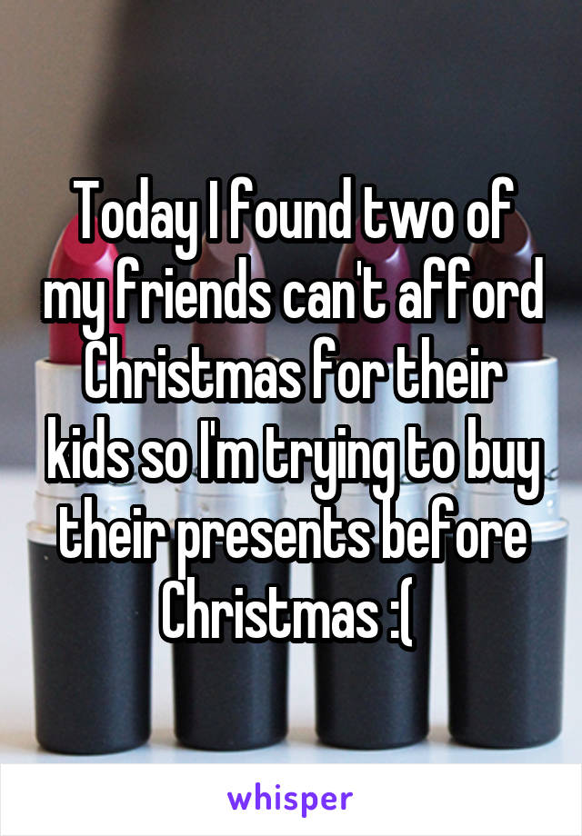 Today I found two of my friends can't afford Christmas for their kids so I'm trying to buy their presents before Christmas :( 