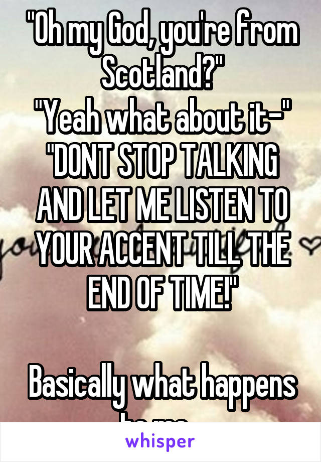 "Oh my God, you're from Scotland?"
"Yeah what about it-"
"DONT STOP TALKING AND LET ME LISTEN TO YOUR ACCENT TILL THE END OF TIME!"

Basically what happens to me...