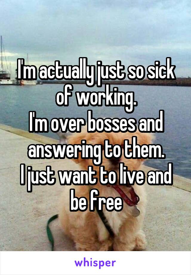 I'm actually just so sick of working.
I'm over bosses and answering to them.
I just want to live and be free