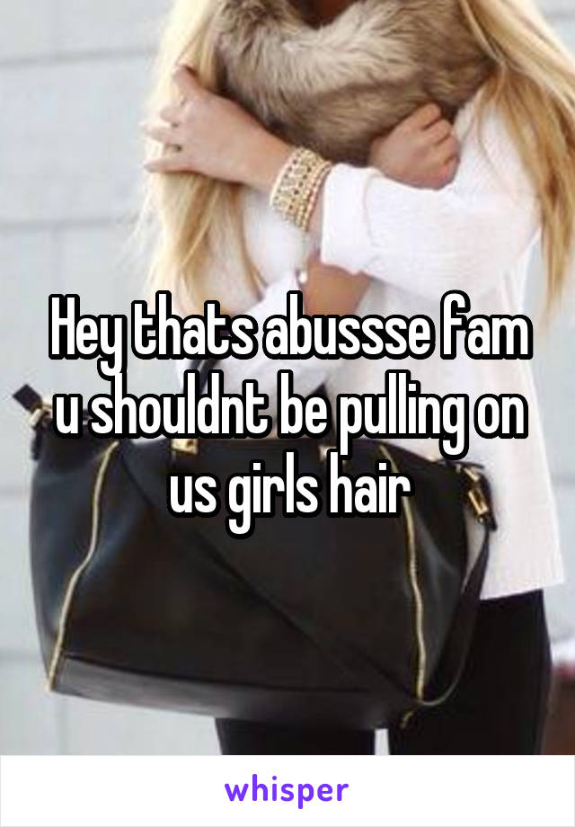 Hey thats abussse fam u shouldnt be pulling on us girls hair