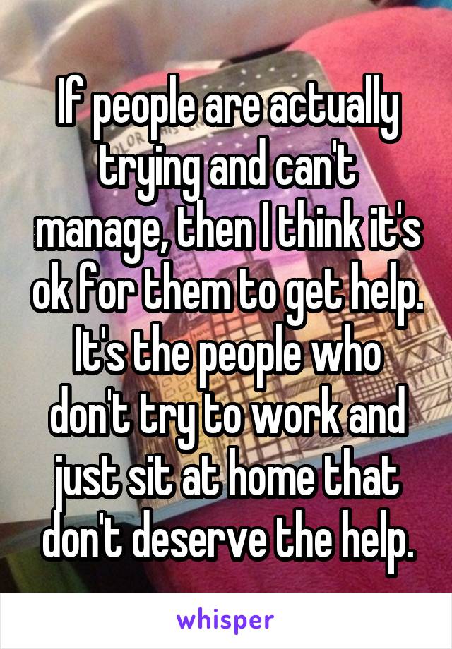 If people are actually trying and can't manage, then I think it's ok for them to get help. It's the people who don't try to work and just sit at home that don't deserve the help.