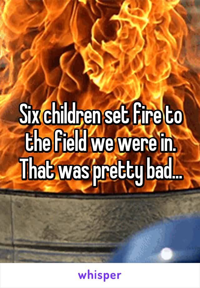 Six children set fire to the field we were in. That was pretty bad...